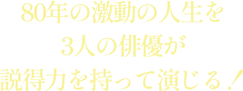 80年の激動の人生を3人の俳優が説得力を持って演じる！