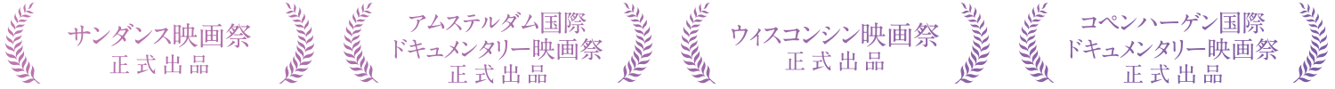 サンダンス映画祭　正式出品/アムステルダム国際ドキュメンタリー映画祭　正式出品 ウィスコンシン映画祭　正式出品/コペンハーゲン国際ドキュメンタリー映画祭　正式出品
