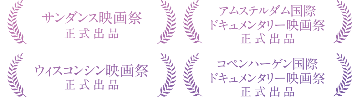 サンダンス映画祭　正式出品/アムステルダム国際ドキュメンタリー映画祭　正式出品 ウィスコンシン映画祭　正式出品/コペンハーゲン国際ドキュメンタリー映画祭　正式出品
