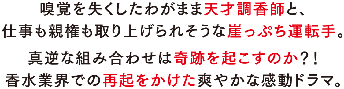 嗅覚を失くしたわがまま天才調香師と、仕事も親権も取り上げられそうな崖っぷち運転手。真逆な組み合わせは奇跡を起こすのか？！香水業界での再起をかけた爽やかな感動ドラマ。