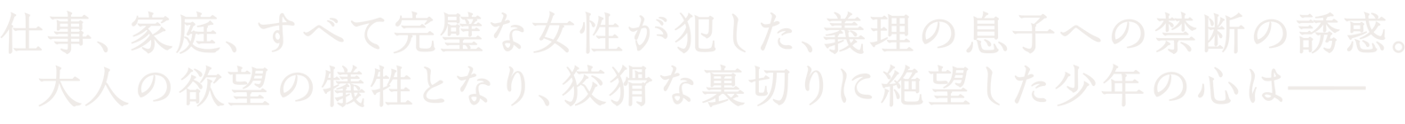 仕事、家庭、すべて完璧な女性が犯した、義理の息子への禁断の誘惑。大人の欲望の犠牲となり、狡猾な裏切りに絶望した少年の心は―